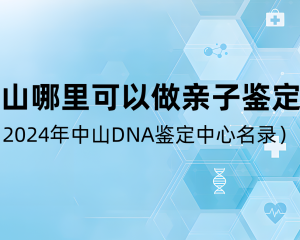 中山哪里可以做親子鑒定？（2024年中山DNA鑒定中心名錄）